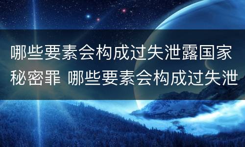 哪些要素会构成过失泄露国家秘密罪 哪些要素会构成过失泄露国家秘密罪