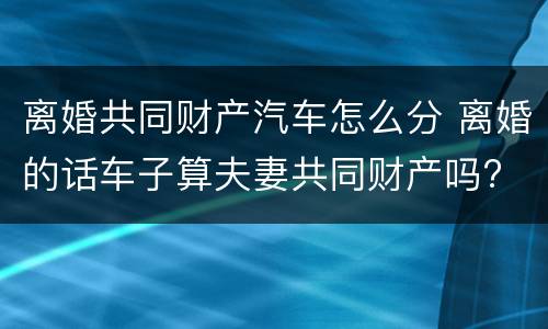 离婚共同财产汽车怎么分 离婚的话车子算夫妻共同财产吗?