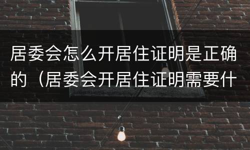 居委会怎么开居住证明是正确的（居委会开居住证明需要什么材料）