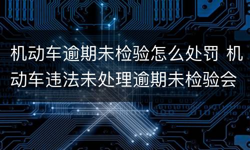 机动车逾期未检验怎么处罚 机动车违法未处理逾期未检验会造成什么后果